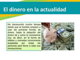 El dinero en la actualidad
Ha transcurrido mucho tiempo
desde que el hombre empezó a
usar las primeras formas de
dinero, hasta la adopción del
dinero tal y como lo conocemos
hoy, es decir, en la forma de
billetes y monedas comúnmente
aceptadas por todas las
personas para llevar a cabo sus
transacciones.
 