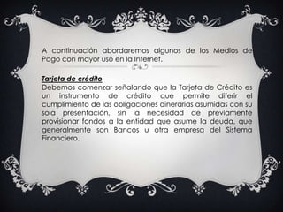 A continuación abordaremos algunos de los Medios de Pago con mayor uso en la Internet. Tarjeta de créditoDebemos comenzar señalando que la Tarjeta de Crédito es un instrumento de crédito que permite diferir el cumplimiento de las obligaciones dinerarias asumidas con su sola presentación, sin la necesidad de previamente provisionar fondos a la entidad que asume la deuda, que generalmente son Bancos u otra empresa del Sistema Financiero.