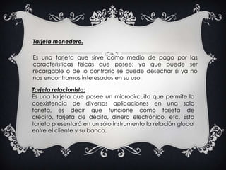 Tarjeta monedero.Es una tarjeta que sirve como medio de pago por las características físicas que posee; ya que puede ser recargable o de lo contrario se puede desechar si ya no nos encontramos interesados en su uso.Tarjeta relacionista: Es una tarjeta que posee un microcircuito que permite la coexistencia de diversas aplicaciones en una sola tarjeta, es decir que funcione como tarjeta de crédito, tarjeta de débito, dinero electrónico, etc. Esta tarjeta presentará en un sólo instrumento la relación global entre el cliente y su banco.