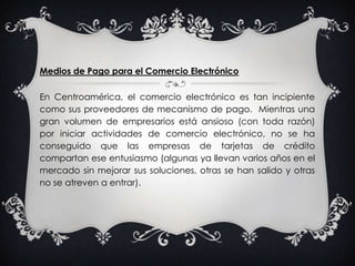 Medios de Pago para el Comercio Electrónico En Centroamérica, el comercio electrónico es tan incipiente como sus proveedores de mecanismo de pago.  Mientras una gran volumen de empresarios está ansioso (con toda razón) por iniciar actividades de comercio electrónico, no se ha conseguido que las empresas de tarjetas de crédito compartan ese entusiasmo (algunas ya llevan varios años en el mercado sin mejorar sus soluciones, otras se han salido y otras no se atreven a entrar).
