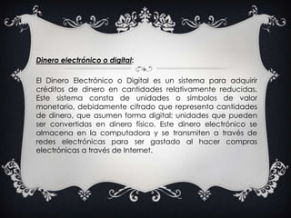 Dinero electrónico o digital:El Dinero Electrónico o Digital es un sistema para adquirir créditos de dinero en cantidades relativamente reducidas. Este sistema consta de unidades o símbolos de valor monetario, debidamente cifrado que representa cantidades de dinero, que asumen forma digital; unidades que pueden ser convertidas en dinero físico. Este dinero electrónico se almacena en la computadora y se transmiten a través de redes electrónicas para ser gastado al hacer compras electrónicas a través de Internet. 