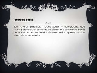 Tarjeta de débito:Son tarjetas plásticas, magnetizadas y numeradas, que sirven para realizar compras de bienes y/o servicios a través de la Internet, en las tiendas virtuales en las  que se permita el uso de estas tarjetas. 