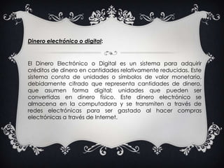 Dinero electrónico o digital:El Dinero Electrónico o Digital es un sistema para adquirir créditos de dinero en cantidades relativamente reducidas. Este sistema consta de unidades o símbolos de valor monetario, debidamente cifrado que representa cantidades de dinero, que asumen forma digital; unidades que pueden ser convertidas en dinero físico. Este dinero electrónico se almacena en la computadora y se transmiten a través de redes electrónicas para ser gastado al hacer compras electrónicas a través de Internet. 