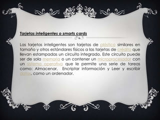 Tarjetas inteligentes o smartscardsLas tarjetas inteligentes son tarjetas de plástico similares en tamaño y otros estándares físicos a las tarjetas de crédito que llevan estampadas un circuito integrado. Este circuito puede ser de sola memoria o un contener un microprocesador con un sistema operativo que le permite una serie de tareas como: Almacenar,  Encriptar información y Leer y escribir datos, como un ordenador.