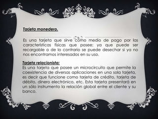 Tarjeta monedero.Es una tarjeta que sirve como medio de pago por las características físicas que posee; ya que puede ser recargable o de lo contrario se puede desechar si ya no nos encontramos interesados en su uso.Tarjeta relacionista: Es una tarjeta que posee un microcircuito que permite la coexistencia de diversas aplicaciones en una sola tarjeta, es decir que funcione como tarjeta de crédito, tarjeta de débito, dinero electrónico, etc. Esta tarjeta presentará en un sólo instrumento la relación global entre el cliente y su banco.