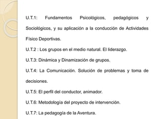U.T.1: Fundamentos Psicológicos, pedagógicos y 
Sociológicos, y su aplicación a la conducción de Actividades 
Físico Deportivas. 
U.T.2 : Los grupos en el medio natural. El liderazgo. 
U.T.3: Dinámica y Dinamización de grupos. 
U.T.4: La Comunicación. Solución de problemas y toma de 
decisiones. 
U.T.5: El perfil del conductor, animador. 
U.T.6: Metodología del proyecto de intervención. 
U.T.7: La pedagogía de la Aventura. 
 