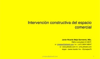 Intervención constructiva del espacio
                           comercial!


                                     Javier Ricardo Mejía Sarmiento, MSc.!
                                                  R&D+i consultant @ MCIT.!
                          e - jrmejias@pktweb.com | m - (+57) 3004148547!
                                 w - www.pktweb.com | b - jrms.pktweb.com!
                                     skype - Javier.ricardo | tw - @jrmejias75!



        jrmejias@pktweb.com	
                                                     1	
  
 