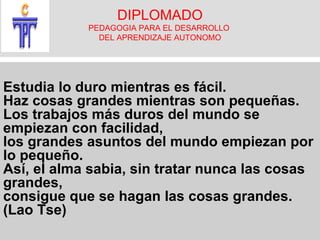 DIPLOMADO PEDAGOGIA PARA EL DESARROLLO DEL APRENDIZAJE AUTONOMO Estudia lo duro mientras es fácil. Haz cosas grandes mientras son pequeñas. Los trabajos más duros del mundo se empiezan con facilidad, los grandes asuntos del mundo empiezan por lo pequeño. Así, el alma sabia, sin tratar nunca las cosas grandes, consigue que se hagan las cosas grandes. (Lao Tse)