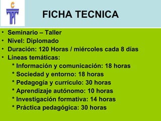 FICHA TECNICA Seminario – Taller Nivel: Diplomado Duración: 120 Horas / miércoles cada 8 días Líneas temáticas: * Información y comunicación: 18 horas * Sociedad y entorno: 18 horas * Pedagogía y currículo: 30 horas * Aprendizaje autónomo: 10 horas * Investigación formativa: 14 horas * Práctica pedagógica: 30 horas