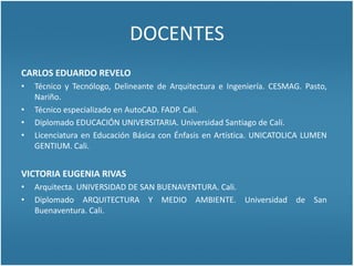 DOCENTES
CARLOS EDUARDO REVELO NARVÁEZ
 Técnico y Tecnólogo, Delineante de Arquitectura e Ingeniería. CESMAG. Pasto, Nariño.
 Técnico especializado en AutoCAD. FADP. Cali.
 Diplomado EDUCACIÓN UNIVERSITARIA. Universidad Santiago de Cali.
 Licenciado en Educación Básica con Énfasis en Artística. ANTICATÓLICA LUMEN GENTIUM. Cali.
VICTORIA EUGENIA RIVAS
 Arquitecta. UNIVERSIDAD DE SAN BUENAVENTURA. Cali.
 Diplomado ARQUITECTURA Y MEDIO AMBIENTE. Universidad de San Buenaventura. Cali.
 Posgrado ENTORNOS VIRTUALES DE APRENDIZAJE (en desarrollo). Virtual Educa. Organización de Estados
Iberoamericanos para la Educación, la Ciencia y la Cultura. Centro de Altos Estudios Universitarios. Argentina
 
