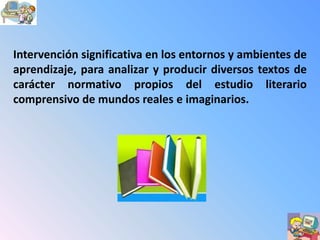 Intervención significativa en los entornos y ambientes de
aprendizaje, para analizar y producir diversos textos de
carácter normativo propios del estudio literario
comprensivo de mundos reales e imaginarios.
 