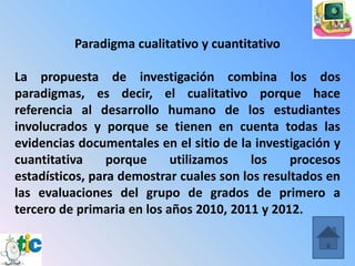 Paradigma cualitativo y cuantitativo

La propuesta de investigación combina los dos
paradigmas, es decir, el cualitativo porque hace
referencia al desarrollo humano de los estudiantes
involucrados y porque se tienen en cuenta todas las
evidencias documentales en el sitio de la investigación y
cuantitativa     porque     utilizamos    los    procesos
estadísticos, para demostrar cuales son los resultados en
las evaluaciones del grupo de grados de primero a
tercero de primaria en los años 2010, 2011 y 2012.
 