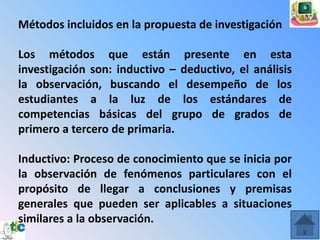 Métodos incluidos en la propuesta de investigación

Los métodos que están presente en esta
investigación son: inductivo – deductivo, el análisis
la observación, buscando el desempeño de los
estudiantes a la luz de los estándares de
competencias básicas del grupo de grados de
primero a tercero de primaria.

Inductivo: Proceso de conocimiento que se inicia por
la observación de fenómenos particulares con el
propósito de llegar a conclusiones y premisas
generales que pueden ser aplicables a situaciones
similares a la observación.
 