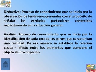 Deductivo: Proceso de conocimiento que se inicia por la
observación de fenómenos generales con el propósito de
señalar    las   verdades      particulares contenidas
explícitamente en la situación general.

Análisis: Proceso de conocimiento que se inicia por la
identificación de cada una de las partes que caracterizan
una realidad. De esa manera se establece la relación
causa – efecto entre los elementos que compone el
objeto de investigación.
 