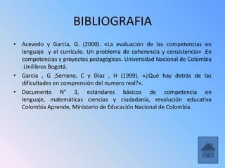 BIBLIOGRAFIA
• Acevedo y García, G. (2000). «La evaluación de las competencias en
  lenguaje y el currículo. Un problema de coherencia y consistencia» .En
  competencias y proyectos pedagógicos. Universidad Nacional de Colombia
  .Unilibros Bogotá.
• García , G ;Serrano, C y Díaz , H (1999). «¿Qué hay detrás de las
  dificultades en comprensión del numero real?».
• Documento N° 3, estándares básicos de competencia en
  lenguaje, matemáticas ciencias y ciudadanía, revolución educativa
  Colombia Aprende, Ministerio de Educación Nacional de Colombia.
 