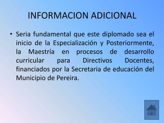 INFORMACION ADICIONAL
• Seria fundamental que este diplomado sea el
  inicio de la Especialización y Posteriormente,
  la Maestría en procesos de desarrollo
  curricular    para     Directivos    Docentes,
  financiados por la Secretaria de educación del
  Municipio de Pereira.
 