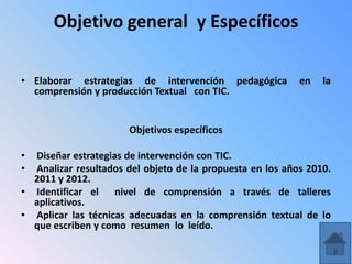 Objetivo general y Específicos

• Elaborar estrategias de intervención pedagógica          en   la
  comprensión y producción Textual con TIC.


                       Objetivos específicos

• Diseñar estrategias de intervención con TIC.
• Analizar resultados del objeto de la propuesta en los años 2010.
  2011 y 2012.
• Identificar el    nivel de comprensión a través de talleres
  aplicativos.
• Aplicar las técnicas adecuadas en la comprensión textual de lo
  que escriben y como resumen lo leído.
 