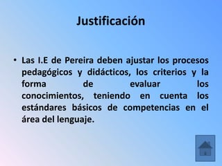 Justificación

• Las I.E de Pereira deben ajustar los procesos
  pedagógicos y didácticos, los criterios y la
  forma          de         evaluar         los
  conocimientos, teniendo en cuenta los
  estándares básicos de competencias en el
  área del lenguaje.
 