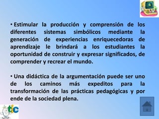 • Estimular la producción y comprensión de los
diferentes sistemas simbólicos mediante la
generación de experiencias enriquecedoras de
aprendizaje le brindará a los estudiantes la
oportunidad de construir y expresar significados, de
comprender y recrear el mundo.

• Una didáctica de la argumentación puede ser uno
de los caminos más expeditos para la
transformación de las prácticas pedagógicas y por
ende de la sociedad plena.
 