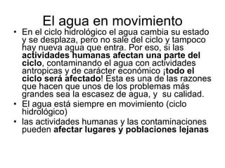 El agua en movimiento En el ciclo hidrológico el agua cambia su estado y se desplaza, pero no sale del ciclo y tampoco hay nueva agua que entra. Por eso, si las  actividades humanas afectan una parte del ciclo , contaminando el agua con actividades antropicas y de carácter económico ¡ todo el ciclo será afectado ! Esta es una de las razones que hacen que unos de los problemas más grandes sea la escasez de agua, y  su calidad. El agua está siempre en movimiento (ciclo hidrológico)  las actividades humanas y las contaminaciones pueden  afectar lugares y poblaciones lejanas 