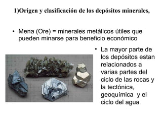 1)Origen y clasificación de los depósitos minerales ,  Mena (Ore) = minerales met álicos útiles que pueden minarse para beneficio económico  La mayor parte de los dep ósitos estan relacionados a varias partes del ciclo de las rocas y la tectónica, geoquímica  y el ciclo del agua .  