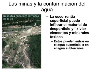 Las minas y la contaminacion del agua La escorrentia superficial puede infiltrar el material de desperdicio y lixiviar elementos y minerales toxicos  Estos pueden entrar en el agua superficial o en el agua subterranea Depositos minerales lixiviados de colas  
