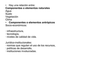 Hay una relación entre: Componentes o elementos naturales Agua Suelo Vegetación  Clima Componentes o elementos antrópicos Socio-económicos: · infraestructura, · tecnología, · niveles de calidad de vida. Jurídico-institucionales: · normas que regulan el uso de los recursos, · políticas de desarrollo, · instituciones involucradas. 