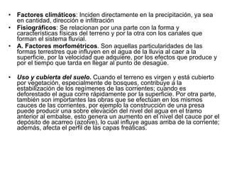 Factores climáticos : Inciden directamente en la precipitación, ya sea en cantidad, dirección e infiltración Fisiográficos : Se relacionan por una parte con la forma y características físicas del terreno y por la otra con los canales que forman el sistema fluvial. A. Factores morfométricos . Son aquellas particularidades de las formas terrestres que influyen en el agua de la lluvia al caer a la superficie, por la velocidad que adquiere, por los efectos que produce y por el tiempo que tarda en llegar al punto de desagüe. Uso y cubierta del suelo .  Cuando el terreno es virgen y está cubierto por vegetación, especialmente de bosques, contribuye a la estabilización de los regímenes de las corrientes; cuando es deforestado el agua corre rápidamente por la superficie. Por otra parte, también son importantes las obras que se efectúan en los mismos cauces de las corrientes, por ejemplo la construcción de una presa puede producir una sobre elevación del nivel del agua en el tramo anterior al embalse, esto genera un aumento en el nivel del cauce por el depósito de acarreo (azolve), lo cual influye aguas arriba de la corriente; además, afecta el perfil de las capas freáticas. 