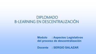DIPLOMADO
B-LEARNING EN DESCENTRALIZACIÓN
Modulo : Aspectos Legislativos
del proceso de descentralización
Docente : SERGIO SALAZAR
 