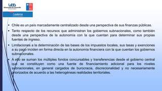  Chile es un país marcadamente centralizado desde una perspectiva de sus finanzas públicas.
 Tanto respecto de los recursos que administran los gobiernos subnacionales, como también
desde una perspectiva de la autonomía con la que cuentan para determinar sus propias
fuentes de ingreso.
 Limitaciones a la determinación de las bases de los impuestos locales, sus tasas y exenciones
a su pago inciden en forma directa en la autonomía financiera con la que cuentan los gobiernos
subnacionales.
 A ello se suman los múltiples fondos concursables y transferencias desde el gobierno central
que se constituyen como una fuente de financiamiento adicional para los niveles
subnacionales, en general cargados de burocracia, discrecionalidad y no necesariamente
priorizados de acuerdo a las heterogéneas realidades territoriales.
 