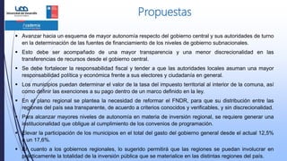 Propuestas
 Avanzar hacia un esquema de mayor autonomía respecto del gobierno central y sus autoridades de turno
en la determinación de las fuentes de financiamiento de los niveles de gobierno subnacionales.
 Esto debe ser acompañado de una mayor transparencia y una menor discrecionalidad en las
transferencias de recursos desde el gobierno central.
 Se debe fortalecer la responsabilidad fiscal y tender a que las autoridades locales asuman una mayor
responsabilidad política y económica frente a sus electores y ciudadanía en general.
 Los municipios puedan determinar el valor de la tasa del impuesto territorial al interior de la comuna, así
como definir las exenciones a su pago dentro de un marco definido en la ley.
 En el plano regional se plantea la necesidad de reformar el FNDR, para que su distribución entre las
regiones del país sea transparente, de acuerdo a criterios conocidos y verificables, y sin discrecionalidad.
 Para alcanzar mayores niveles de autonomía en materia de inversión regional, se requiere generar una
institucionalidad que obligue al cumplimiento de los convenios de programación.
 Elevar la participación de los municipios en el total del gasto del gobierno general desde el actual 12,5%
a un 17,6%.
 En cuanto a los gobiernos regionales, lo sugerido permitirá que las regiones se puedan involucrar en
prácticamente la totalidad de la inversión pública que se materialice en las distintas regiones del país.
 