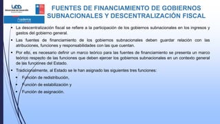 FUENTES DE FINANCIAMIENTO DE GOBIERNOS
SUBNACIONALES Y DESCENTRALIZACIÓN FISCAL
 La descentralización fiscal se refiere a la participación de los gobiernos subnacionales en los ingresos y
gastos del gobierno general.
 Las fuentes de financiamiento de los gobiernos subnacionales deben guardar relación con las
atribuciones, funciones y responsabilidades con las que cuentan.
 Por ello, es necesario definir un marco teórico para las fuentes de financiamiento se presenta un marco
teórico respecto de las funciones que deben ejercer los gobiernos subnacionales en un contexto general
de las funciones del Estado.
 Tradicionalmente, al Estado se le han asignado las siguientes tres funciones:
 Función de redistribución,
 Función de estabilización y
 Función de asignación.
 