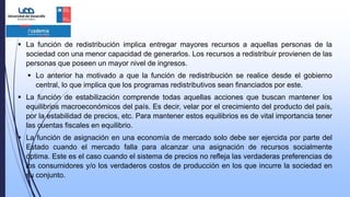  La función de redistribución implica entregar mayores recursos a aquellas personas de la
sociedad con una menor capacidad de generarlos. Los recursos a redistribuir provienen de las
personas que poseen un mayor nivel de ingresos.
 Lo anterior ha motivado a que la función de redistribución se realice desde el gobierno
central, lo que implica que los programas redistributivos sean financiados por este.
 La función de estabilización comprende todas aquellas acciones que buscan mantener los
equilibrios macroeconómicos del país. Es decir, velar por el crecimiento del producto del país,
por la estabilidad de precios, etc. Para mantener estos equilibrios es de vital importancia tener
las cuentas fiscales en equilibrio.
 La función de asignación en una economía de mercado solo debe ser ejercida por parte del
Estado cuando el mercado falla para alcanzar una asignación de recursos socialmente
óptima. Este es el caso cuando el sistema de precios no refleja las verdaderas preferencias de
los consumidores y/o los verdaderos costos de producción en los que incurre la sociedad en
su conjunto.
 