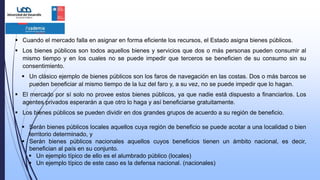  Cuando el mercado falla en asignar en forma eficiente los recursos, el Estado asigna bienes públicos.
 Los bienes públicos son todos aquellos bienes y servicios que dos o más personas pueden consumir al
mismo tiempo y en los cuales no se puede impedir que terceros se beneficien de su consumo sin su
consentimiento.
 Un clásico ejemplo de bienes públicos son los faros de navegación en las costas. Dos o más barcos se
pueden beneficiar al mismo tiempo de la luz del faro y, a su vez, no se puede impedir que lo hagan.
 El mercado por sí solo no provee estos bienes públicos, ya que nadie está dispuesto a financiarlos. Los
agentes privados esperarán a que otro lo haga y así beneficiarse gratuitamente.
 Los bienes públicos se pueden dividir en dos grandes grupos de acuerdo a su región de beneficio.
 Serán bienes públicos locales aquellos cuya región de beneficio se puede acotar a una localidad o bien
territorio determinado, y
 Serán bienes públicos nacionales aquellos cuyos beneficios tienen un ámbito nacional, es decir,
benefician al país en su conjunto.
 Un ejemplo típico de ello es el alumbrado público (locales)
 Un ejemplo típico de este caso es la defensa nacional. (nacionales)
 