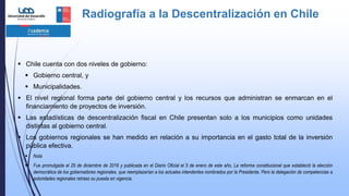 Radiografía a la Descentralización en Chile
 Chile cuenta con dos niveles de gobierno:
 Gobierno central, y
 Municipalidades.
 El nivel regional forma parte del gobierno central y los recursos que administran se enmarcan en el
financiamiento de proyectos de inversión.
 Las estadísticas de descentralización fiscal en Chile presentan solo a los municipios como unidades
distintas al gobierno central.
 Los gobiernos regionales se han medido en relación a su importancia en el gasto total de la inversión
pública efectiva.
 Nota
 Fue promulgada el 29 de diciembre de 2016 y publicada en el Diario Oficial el 5 de enero de este año, La reforma constitucional que estableció la elección
democrática de los gobernadores regionales, que reemplazarían a los actuales intendentes nombrados por la Presidenta. Pero la delegación de competencias a
autoridades regionales retraso su puesta en vigencia.
 