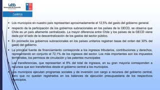  Los municipios en nuestro país representan aproximadamente el 12,5% del gasto del gobierno general.
 respecto de la participación de los gobiernos subnacionales en los países de la OECD, se observa que
Chile es un país altamente centralizado. La mayor diferencia entre Chile y los países de la OECD viene
dada por el lado de la descentralización de los gastos del sector público.
 En promedio los gobiernos subnacionales en los países unitarios registran tasas del orden del 30% del
gasto del gobierno.
 La principal fuente de financiamiento corresponde a los ingresos tributarios, contribuciones y derechos,
representando en conjunto el 72,1% de los ingresos del sector. Los más importantes son los impuestos
territoriales, los permisos de circulación y las patentes municipales
 Las transferencias, que representan el 8% del total de ingresos, en su gran mayoría corresponden a
recursos que son transferidos desde el gobierno central a los municipios.
 Los municipios ejecutan programas sociales y de inversión con cargo a recursos del gobierno central,
pero que no quedan registrados en los balances de ejecución presupuestaria de los respectivos
municipios.
 