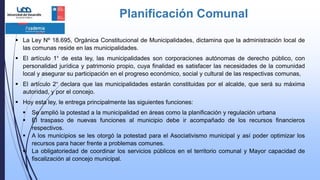 Planificación Comunal
 La Ley Nº 18.695, Orgánica Constitucional de Municipalidades, dictamina que la administración local de
las comunas reside en las municipalidades.
 El artículo 1° de esta ley, las municipalidades son corporaciones autónomas de derecho público, con
personalidad jurídica y patrimonio propio, cuya finalidad es satisfacer las necesidades de la comunidad
local y asegurar su participación en el progreso económico, social y cultural de las respectivas comunas,
 El artículo 2° declara que las municipalidades estarán constituidas por el alcalde, que será su máxima
autoridad, y por el concejo.
 Hoy esta ley, le entrega principalmente las siguientes funciones:
 Se amplió la potestad a la municipalidad en áreas como la planificación y regulación urbana
 El traspaso de nuevas funciones al municipio debe ir acompañado de los recursos financieros
respectivos.
 A los municipios se les otorgó la potestad para el Asociativismo municipal y así poder optimizar los
recursos para hacer frente a problemas comunes.
 La obligatoriedad de coordinar los servicios públicos en el territorio comunal y Mayor capacidad de
fiscalización al concejo municipal.
 