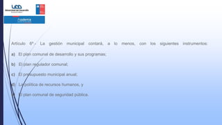 Artículo 6º.- La gestión municipal contará, a lo menos, con los siguientes instrumentos:
a) El plan comunal de desarrollo y sus programas;
b) El plan regulador comunal;
c) El presupuesto municipal anual;
d) La política de recursos humanos, y
e) El plan comunal de seguridad pública.
 
