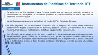 Instrumentos de Planificación Territorial IPT
 Se entenderá por Planificación Urbana Comunal aquella que promueve el desarrollo armónico del
territorio comunal, en especial de sus centros poblados, en concordancia con las metas regionales de
desarrollo económico-social.
 La planificación urbana comunal se realizará por medio del Plan Regulador Comunal.
 El Plan Regulador es un instrumento constituido por un conjunto de normas sobre adecuadas
condiciones de higiene y seguridad en los edificios y espacios urbanos, y de comodidad en la relación
funcional entre las zonas habitacionales, de trabajo, equipamiento y esparcimiento.
 Sus disposiciones se refieren al uso del suelo o zonificación, localización del equipamiento comunitario,
estacionamiento, jerarquización de la estructura vial, fijación de límites urbanos, densidades y
determinación de prioridades en la urbanización de terrenos para la expansión de la ciudad, en función
de la factibilidad de ampliar o dotar de redes sanitarias y energéticas, y demás aspectos urbanísticos.
(Art. 41 LOCUC)
 