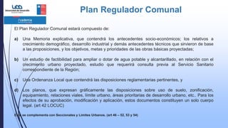 Plan Regulador Comunal
El Plan Regulador Comunal estará compuesto de:
a) Una Memoria explicativa, que contendrá los antecedentes socio-económicos; los relativos a
crecimiento demográfico, desarrollo industrial y demás antecedentes técnicos que sirvieron de base
a las proposiciones, y los objetivos, metas y prioridades de las obras básicas proyectadas;
b) Un estudio de factibilidad para ampliar o dotar de agua potable y alcantarillado, en relación con el
crecimiento urbano proyectado, estudio que requerirá consulta previa al Servicio Sanitario
correspondiente de la Región;
c) Una Ordenanza Local que contendrá las disposiciones reglamentarias pertinentes, y
d) Los planos, que expresan gráficamente las disposiciones sobre uso de suelo, zonificación,
equipamiento, relaciones viales, límite urbano, áreas prioritarias de desarrollo urbano, etc.. Para los
efectos de su aprobación, modificación y aplicación, estos documentos constituyen un solo cuerpo
legal. (art 42 LOCUC)
Este se complementa con Seccionales y Limites Urbanos. (art 46 – 52, 53 y 54)
 