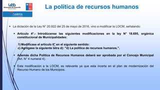 La política de recursos humanos
 La dictación de la Ley N° 20.922 del 25 de mayo de 2016, vino a modificar la LOCM, señalando:
 Artículo 4°.- Introdúcense las siguientes modificaciones en la ley N° 18.695, orgánica
constitucional de Municipalidades:
1) Modifícase el artículo 6° en el siguiente sentido:
c) Agrégase la siguiente letra d): "d) La política de recursos humanos.".
 Además dicha Política de Recursos Humanos deberá ser aprobada por el Concejo Municipal
(Art. N° 4 numeral 4).
 Esta modificación a la LOCM, es relevante ya que esta incerta en el plan de modernización del
Recurso Humano de los Municipios.
 