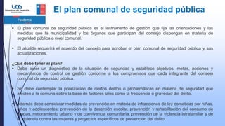 El plan comunal de seguridad pública
 El plan comunal de seguridad pública es el instrumento de gestión que fija las orientaciones y las
medidas que la municipalidad y los órganos que participan del consejo dispongan en materia de
seguridad pública a nivel comunal.
 El alcalde requerirá el acuerdo del concejo para aprobar el plan comunal de seguridad pública y sus
actualizaciones.
¿Qué debe tener el plan?
 Debe tener un diagnóstico de la situación de seguridad y establece objetivos, metas, acciones y
mecanismos de control de gestión conforme a los compromisos que cada integrante del consejo
comunal de seguridad pública.
 Se debe contemplar la priorización de ciertos delitos o problemáticas en materia de seguridad que
afecten a la comuna sobre la base de factores tales como la frecuencia o gravedad del delito.
 Además debe considerar medidas de prevención en materia de infracciones de ley cometidas por niñas,
niños y adolescentes; prevención de la deserción escolar, prevención y rehabilitación del consumo de
drogas, mejoramiento urbano y de convivencia comunitaria, prevención de la violencia intrafamiliar y de
la violencia contra las mujeres y proyectos específicos de prevención del delito.
 