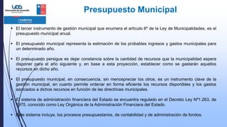 Presupuesto Municipal
 El tercer instrumento de gestión municipal que enumera el artículo 6º de la Ley de Municipalidades, es el
presupuesto municipal anual.
 El presupuesto municipal representa la estimación de los probables ingresos y gastos municipales para
un determinado año.
 El presupuesto persigue es dejar constancia sobre la cantidad de recursos que la municipalidad espera
disponer para el año siguiente y, en base a esta proyección, establecer como se gastarán aquellos
recursos en dicho año.
 El presupuesto municipal, en consecuencia, sin menospreciar los otros, es un instrumento clave de la
gestión municipal, en cuanto permite ordenar en forma eficiente los recursos disponibles y los gastos
asociados a dichos recursos en función de las directrices municipales.
 El sistema de administración financiera del Estado se encuentra regulado en el Decreto Ley Nº1.263, de
1975, conocido como Ley Orgánica de la Administración Financiera del Estado.
 Este sistema incluye, los procesos presupuestarios, de contabilidad y de administración de fondos.
 