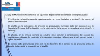 La Ley de Municipalidades considera las siguientes disposiciones relacionadas con el presupuesto:
 Es obligación del alcalde presentar, oportunamente y en forma fundada a la aprobación del concejo, el
presupuesto municipal.
 El alcalde, en la elaboración del proyecto de presupuesto municipal, debe ser asesorado por la
Secretaría Comunal de Planificación, con la colaboración de la unidad encargada de administración y
finanzas.
 El alcalde, en la primera semana de octubre, debe someter a consideración del concejo las
orientaciones globales del municipio, el presupuesto municipal y el programa anual, con sus metas y
líneas de acción.
 El concejo debe pronunciarse antes del 15 de diciembre. Si el concejo no se pronuncia antes de
aquella fecha, regirá lo propuesto por el alcalde.
 