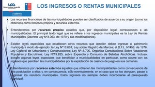 LOS INGRESOS O RENTAS MUNICIPALES
 Los recursos financieros de las municipalidades pueden ser clasificados de acuerdo a su origen (como los
obtienen) como recursos propios y recursos externos.
 Entenderemos por recursos propios aquellos que, por disposición legal, corresponden a las
municipalidades. El principal texto legal que se refiere a los ingresos municipales es la Ley de Rentas
Municipales (Decreto Ley Nº3.063, de 1979 y sus modificaciones).
 Existen leyes especiales que establecen otros recursos que también deben ingresar al patrimonio
municipal, a modo de ejemplo: la Ley Nº18.681, Ley sobre Registro de Marcas; el D.F.L. Nº458, de 1976,
Ley General de Urbanismo y Construcciones; Ley Nº18.700, Orgánica Constitucional Sobre Votaciones
Populares y Escrutinios; Ley Nº19.925, sobre Expendio y Consumo de Bebidas Alcohólicas. Incluso,
existen algunas leyes especiales que benefician a municipalidades en particular, como ocurre con los
ingresos que perciben las municipalidades por la explotación de casinos de juego en sus comunas.
 Entenderemos por recursos externos aquellos que obtienen las municipalidades como consecuencia de
una postulación a ellos y, en consecuencia, sólo eventualmente, en el caso que se los otorguen, pasan a
engrosar los recursos municipales. Estos ingresos no siempre deben incorporarse al presupuesto
municipal.
 