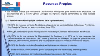 Recursos Propios
 Los recursos propios que considera la Ley de Rentas Municipales, para efectos de su explicación, los
clasificaremos en: El Fondo Común Municipal; los ingresos propios permanentes, y; otros ingresos
propios.
(a) El Fondo Común Municipal (Se conforma de la siguiente forma)
 Un 60% del impuesto territorial. No obstante, el aporte de las Municipalidades de Santiago, Providencia,
Las Condes y Vitacura por este concepto es de un 65%.
 Un 62,5% del derecho que las municipalidades recauden por permisos de circulación de vehículos.
 Un 55% de lo que recaude la Municipalidad de Santiago y un 65% de lo que recauden las
Municipalidades de Providencia, Las Condes y Vitacura por concepto del pago de patente de toda
profesión, oficio industria, comercio, arte o cualquier otra actividad lucrativa secundaria o terciaria.
 Un 50% del derecho, en la transferencia de vehículos con permisos de circulación.
 El aporte fiscal que, eventualmente, pueda conceder para este efecto la Ley de Presupuestos.
 El 100% de lo recaudado por multas impuestas por los Juzgados de Policía Local.
 
