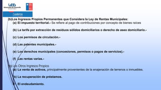 (b)Los Ingresos Propios Permanentes que Considera la Ley de Rentas Municipales:
(a) El impuesto territorial.- Se refiere al pago de contribuciones por concepto de bienes raíces
(b) La tarifa por extracción de residuos sólidos domiciliarios o derecho de aseo domiciliario.-
(c) Los permisos de circulación.-
(d) Las patentes municipales.-
(e) Los derechos municipales (concesiones, permisos o pagos de servicios).-
(f) Las rentas varias.-
(c) Los Otros Ingresos Propios
(a) La venta de activos, principalmente provenientes de la enajenación de terrenos o inmuebles.
(b) La recuperación de préstamos.
© El endeudamiento.
 