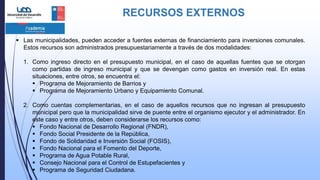 RECURSOS EXTERNOS
 Las municipalidades, pueden acceder a fuentes externas de financiamiento para inversiones comunales.
Estos recursos son administrados presupuestariamente a través de dos modalidades:
1. Como ingreso directo en el presupuesto municipal, en el caso de aquellas fuentes que se otorgan
como partidas de ingreso municipal y que se devengan como gastos en inversión real. En estas
situaciones, entre otros, se encuentra el:
 Programa de Mejoramiento de Barrios y
 Programa de Mejoramiento Urbano y Equipamiento Comunal.
2. Como cuentas complementarias, en el caso de aquellos recursos que no ingresan al presupuesto
municipal pero que la municipalidad sirve de puente entre el organismo ejecutor y el administrador. En
este caso y entre otros, deben considerarse los recursos como:
 Fondo Nacional de Desarrollo Regional (FNDR),
 Fondo Social Presidente de la República,
 Fondo de Solidaridad e Inversión Social (FOSIS),
 Fondo Nacional para el Fomento del Deporte,
 Programa de Agua Potable Rural,
 Consejo Nacional para el Control de Estupefacientes y
 Programa de Seguridad Ciudadana.
 