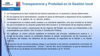 Transparencia y Probidad en la Gestión local
 La Transparencia es decir verdad de los hechos acaecidos en un escenario y tiempo determinado.
 En los órganos de la administración, consiste en situar la información a disposición de los ciudadanos
interesados en la gestión de un servicio público.
 La transparencia no implica rendir cuentas a un solicitante específico, sino que consiste en el hecho
de que la sociedad en su conjunto puede tener libre acceso a la información de los órganos públicos.
 “Son públicos los actos y resoluciones de los órganos del Estado, así como sus fundamentos y los
procedimientos que utilicen” (Art. 8 inciso 2° Constitución Política)
 Sin embargo, el mismo artículo establece la limitación del principio: establezca la reserva o s
ecreto de los actos cuando su publicidad afectare el debido cumplimiento de las funciones de l
os órganos del Estado, los derechos de las personas, la seguridad de la Nación o el interés
nacional.
 “El ejercicio de las funciones públicas obliga a sus titulares a dar estricto cumplimiento al principio de
probidad en todas sus actuaciones”, (Inciso 1° del Art. 8vo. de la Constitución, la que se reproduce en
el Art 52 de la Ley de Bases de la Administración del Estado Ley N° 18.575)
 