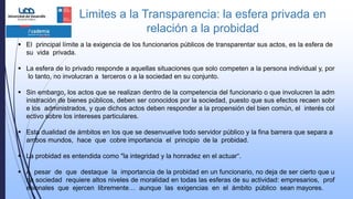 Limites a la Transparencia: la esfera privada en
relación a la probidad
 El principal límite a la exigencia de los funcionarios públicos de transparentar sus actos, es la esfera de
su vida privada.
 La esfera de lo privado responde a aquellas situaciones que solo competen a la persona individual y, por
lo tanto, no involucran a terceros o a la sociedad en su conjunto.
 Sin embargo, los actos que se realizan dentro de la competencia del funcionario o que involucren la adm
inistración de bienes públicos, deben ser conocidos por la sociedad, puesto que sus efectos recaen sobr
e los administrados, y que dichos actos deben responder a la propensión del bien común, el interés col
ectivo sobre los intereses particulares.
 Esta dualidad de ámbitos en los que se desenvuelve todo servidor público y la fina barrera que separa a
ambos mundos, hace que cobre importancia el principio de la probidad.
 La probidad es entendida como "la integridad y la honradez en el actuar“.
 A pesar de que destaque la importancia de la probidad en un funcionario, no deja de ser cierto que u
na sociedad requiere altos niveles de moralidad en todas las esferas de su actividad: empresarios, prof
esionales que ejercen libremente… aunque las exigencias en el ámbito público sean mayores.
 